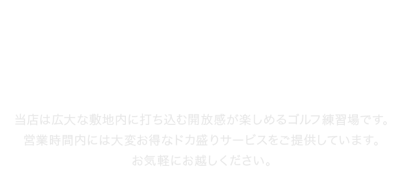 当店は広大な敷地内に打ち込む開放感が楽しめるゴルフ練習場です。営業時間内には大変お得なドカ盛りサービスをご提供しています。お気軽にお越しください。