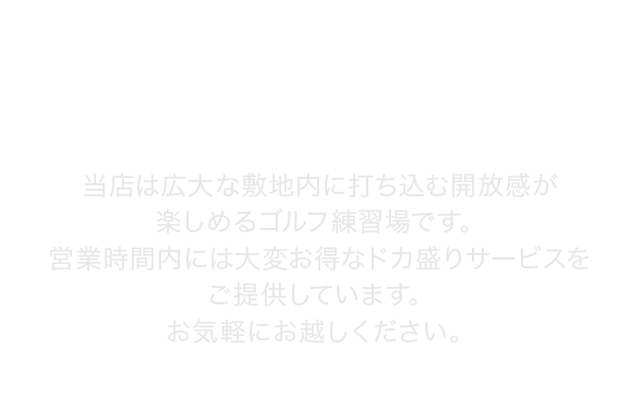 当店は広大な敷地内に打ち込む開放感が楽しめるゴルフ練習場です。営業時間内には大変お得なドカ盛りサービスをご提供しています。お気軽にお越しください。